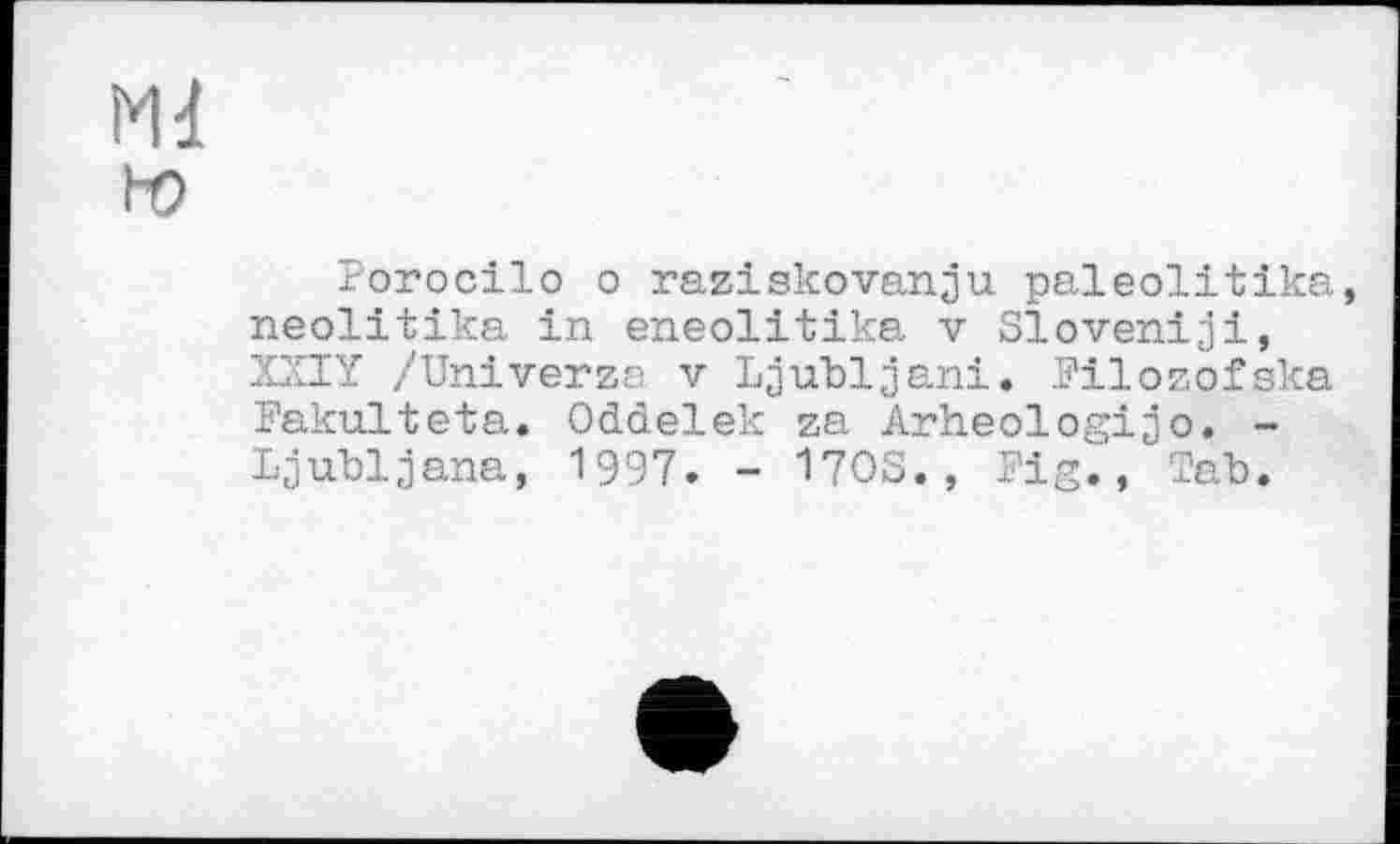 ﻿Md! ьо
Porocilo о raziskovanju paleolitika, neolitika in eneolitika v Sloveniji, XXIY /Univerza v Ljubljani. Filozofska Fakulteta. Oddelek za Arheologijo. -Ljubljana, 1997. - 170S., Fig., Tab.